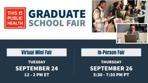 Banner for This Is Public Health Graduate School Fair. Virtual Mini Fair Sept 24, 12-2 PM ET. In-Person Fair Sept 26, 530-730 PM PT